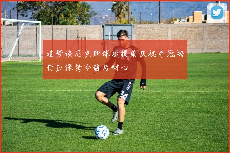 追梦谈尼克斯球迷提前庆祝夺冠游行应保持冷静与耐心