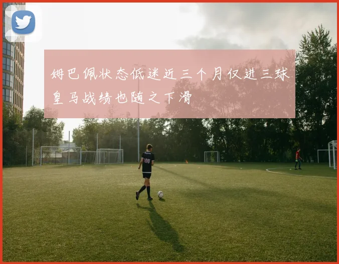 姆巴佩状态低迷近三个月仅进三球皇马战绩也随之下滑