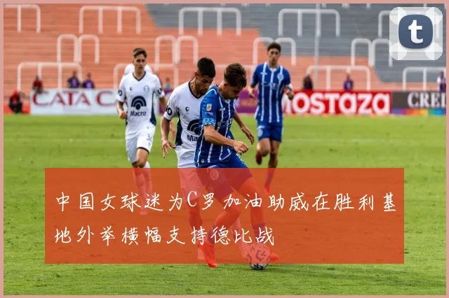 中国女球迷为C罗加油助威在胜利基地外举横幅支持德比战