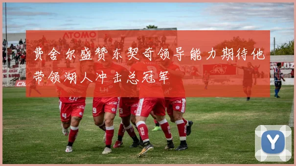 费舍尔盛赞东契奇领导能力期待他带领湖人冲击总冠军