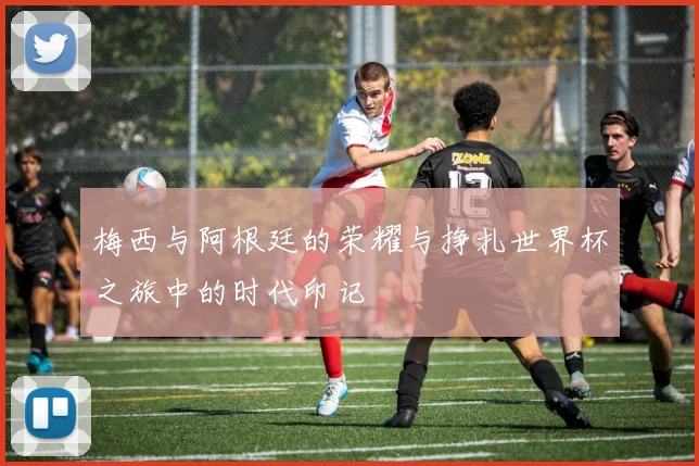梅西与阿根廷的荣耀与挣扎世界杯之旅中的时代印记