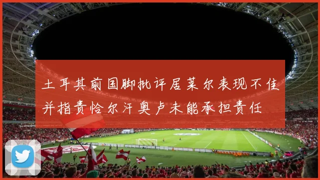 土耳其前国脚批评居莱尔表现不佳并指责恰尔汗奥卢未能承担责任