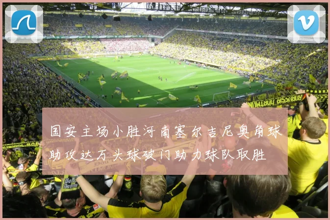 国安主场小胜河南塞尔吉尼奥角球助攻达万头球破门助力球队取胜