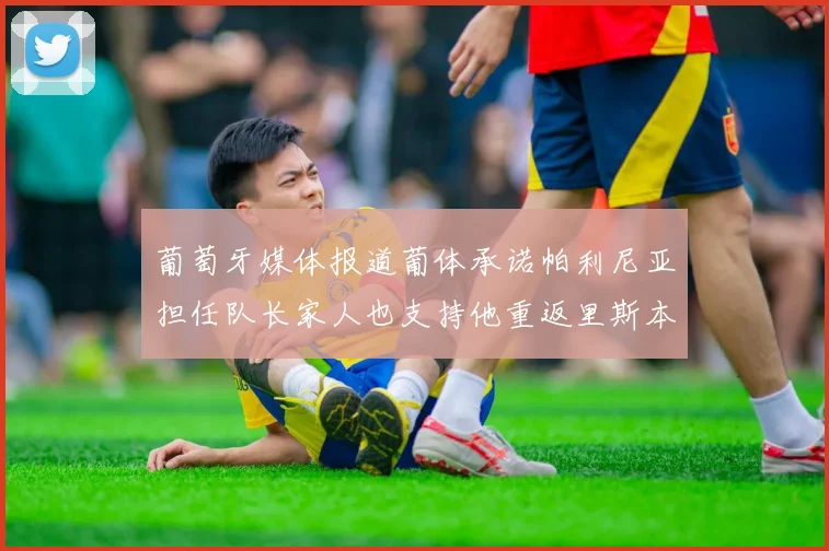 葡萄牙媒体报道葡体承诺帕利尼亚担任队长家人也支持他重返里斯本
