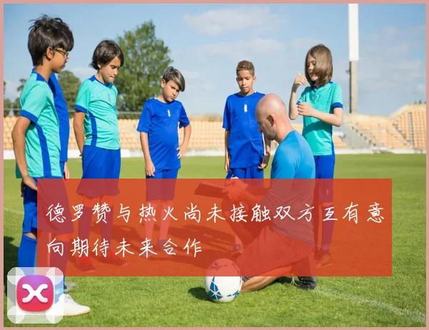 德罗赞与热火尚未接触双方互有意向期待未来合作