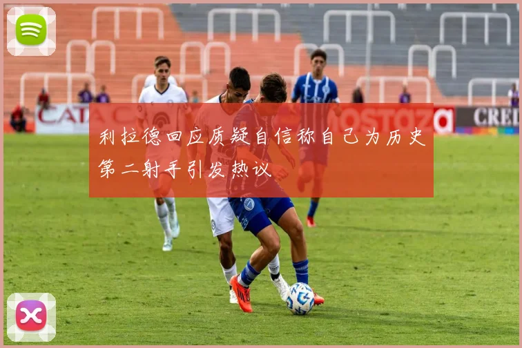 利拉德回应质疑自信称自己为历史第二射手引发热议
